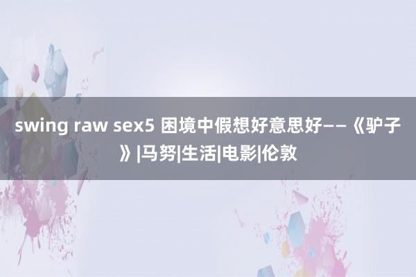 swing raw sex5 困境中假想好意思好——《驴子》|马努|生活|电影|伦敦