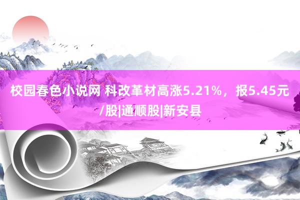 校园春色小说网 科改革材高涨5.21%，报5.45元/股|通顺股|新安县