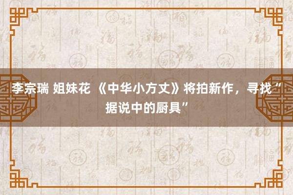 李宗瑞 姐妹花 《中华小方丈》将拍新作，寻找“据说中的厨具”