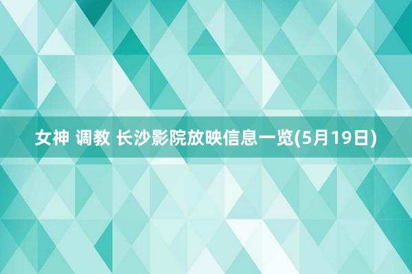 女神 调教 长沙影院放映信息一览(5月19日)