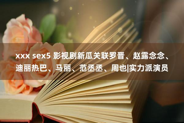 xxx sex5 影视剧新瓜关联罗晋、赵露念念、迪丽热巴、马丽、范丞丞、周也|实力派演员