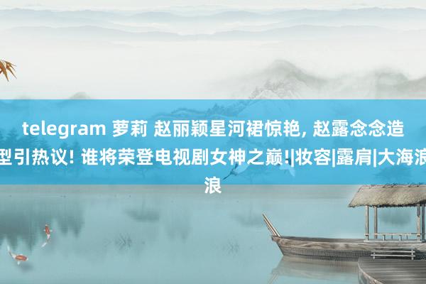 telegram 萝莉 赵丽颖星河裙惊艳， 赵露念念造型引热议! 谁将荣登电视剧女神之巅!|妆容|露肩|大海浪