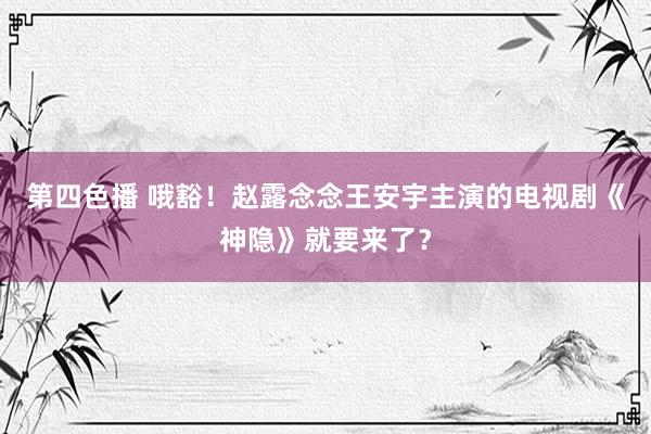 第四色播 哦豁！赵露念念王安宇主演的电视剧《神隐》就要来了？