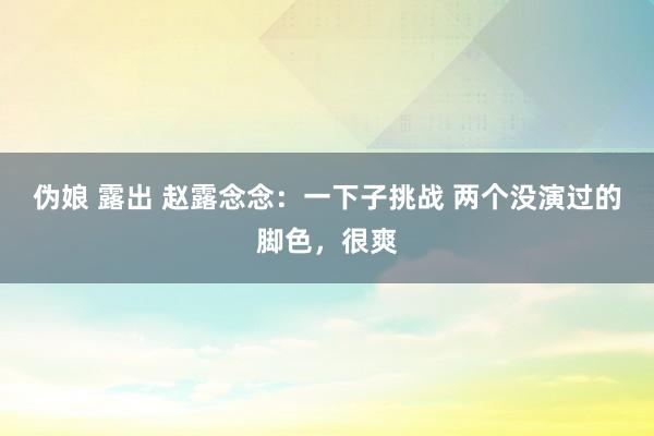 伪娘 露出 赵露念念：一下子挑战 两个没演过的脚色，很爽