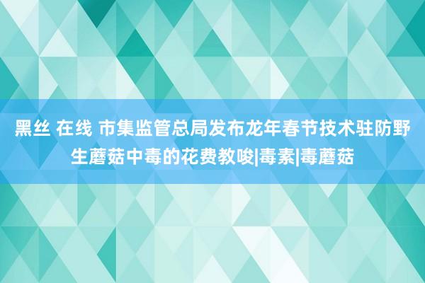 黑丝 在线 市集监管总局发布龙年春节技术驻防野生蘑菇中毒的花费教唆|毒素|毒蘑菇