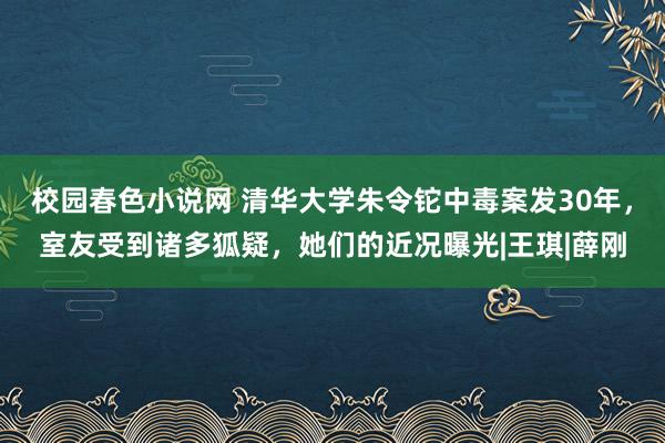 校园春色小说网 清华大学朱令铊中毒案发30年，室友受到诸多狐疑，她们的近况曝光|王琪|薛刚