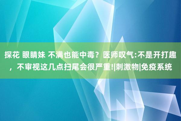 探花 眼睛妹 不满也能中毒？医师叹气:不是开打趣，不审视这几点扫尾会很严重!|刺激物|免疫系统