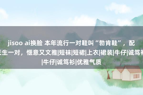 jisoo ai换脸 本年流行一对鞋叫“勃肯鞋”，配裙子险些天生一对，惬意又文雅|短袜|短裙|上衣|裙装|牛仔|诚笃衫|优雅气质