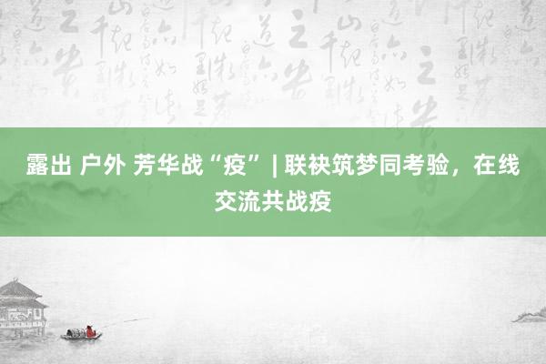 露出 户外 芳华战“疫” | 联袂筑梦同考验，在线交流共战疫