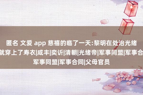 匿名 文爱 app 慈禧的临了一天:黎明在处治光绪后事，下昼就穿上了寿衣|咸丰|奕䜣|清朝|光绪帝|军事同盟|军事合同|父母官员