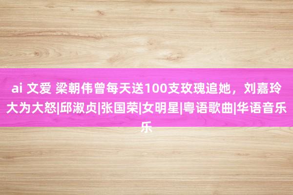 ai 文爱 梁朝伟曾每天送100支玫瑰追她，刘嘉玲大为大怒|邱淑贞|张国荣|女明星|粤语歌曲|华语音乐