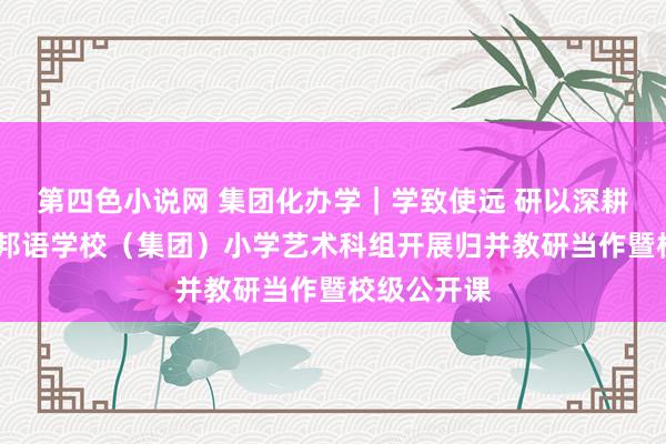 第四色小说网 集团化办学｜学致使远 研以深耕——东莞番邦语学校（集团）小学艺术科组开展归并教研当作暨校级公开课