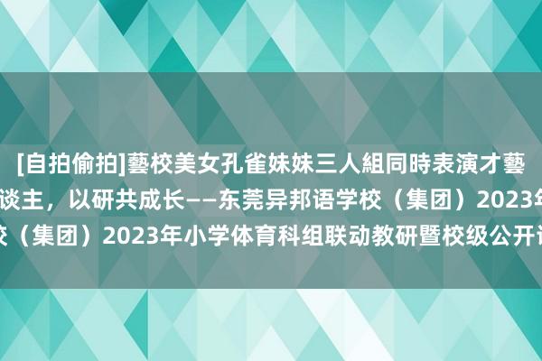 [自拍偷拍]藝校美女孔雀妹妹三人組同時表演才藝 集团化办学|体训诲东谈主，以研共成长——东莞异邦语学校（集团）2023年小学体育科组联动教研暨校级公开课洽商活动