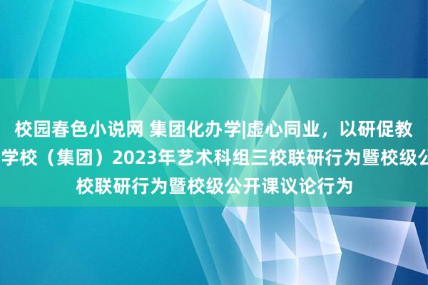 校园春色小说网 集团化办学|虚心同业，以研促教——东莞异邦语学校（集团）2023年艺术科组三校联研行为暨校级公开课议论行为