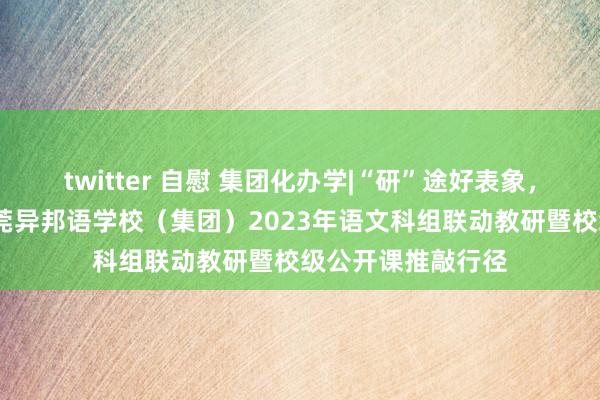 twitter 自慰 集团化办学|“研”途好表象，聚光上前行——东莞异邦语学校（集团）2023年语文科组联动教研暨校级公开课推敲行径