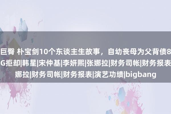 巨臀 朴宝剑10个东谈主生故事，自幼丧母为父背债8亿，试镜碰壁还被YG拒却|韩星|宋仲基|李妍熙|张娜拉|财务司帐|财务报表|演艺功绩|bigbang