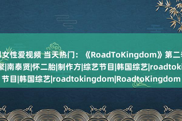 男女性爱视频 当天热门：《RoadToKingdom》第二季；729声明......|约聚|南泰贤|怀二胎|制作方|综艺节目|韩国综艺|roadtokingdom|RoadtoKingdom